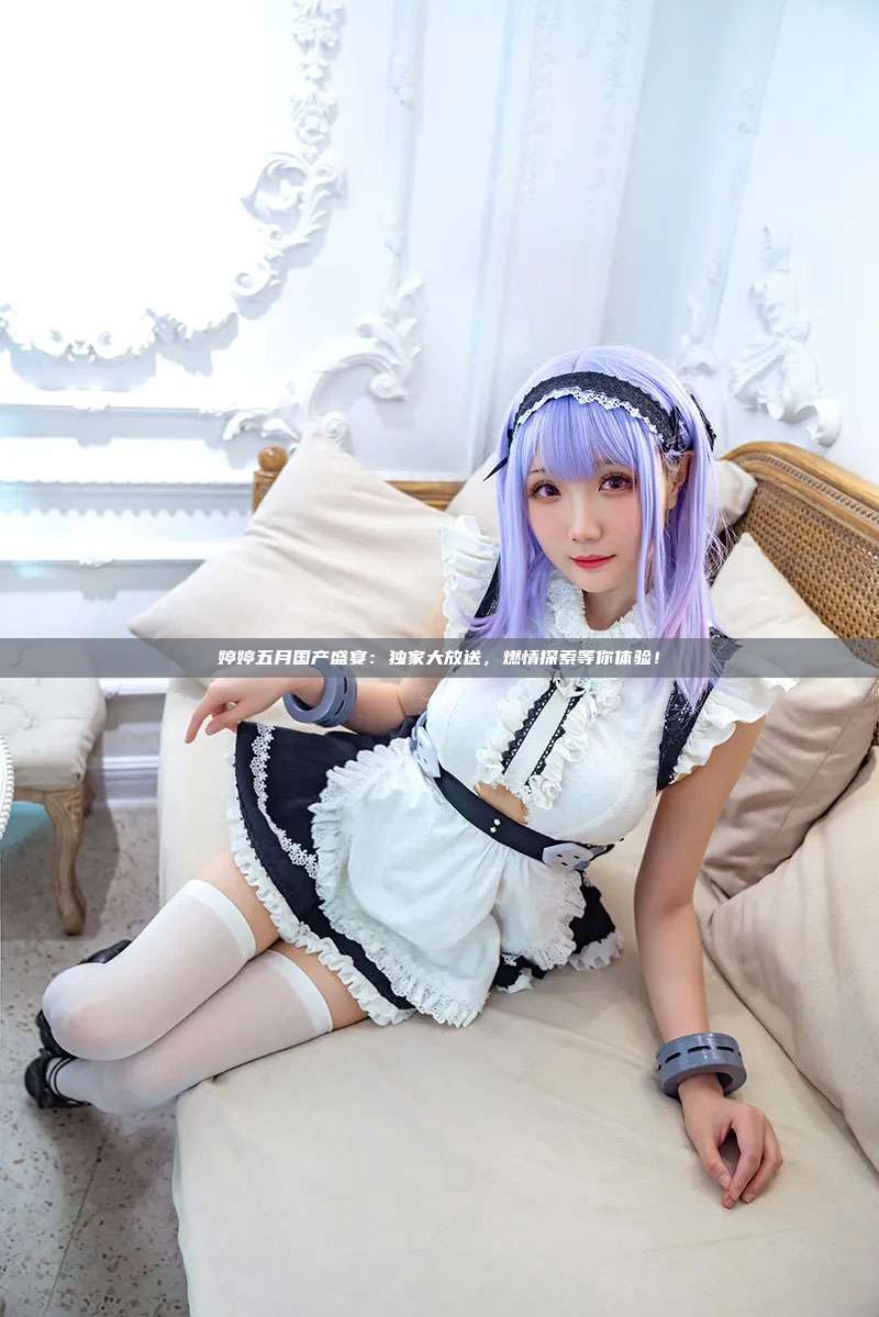 婷婷五月国产盛宴：独家大放送，燃情探索等你体验！