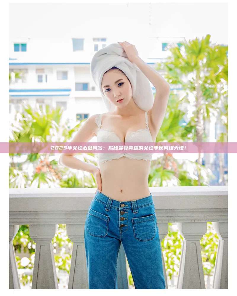 2025年女性必逛网站:揭秘最受青睐的女性专属网络天地!