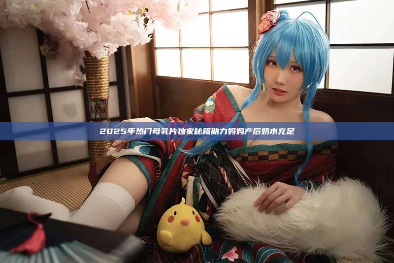 2025年热门母乳片独家秘籍助力妈妈产后奶水充足
